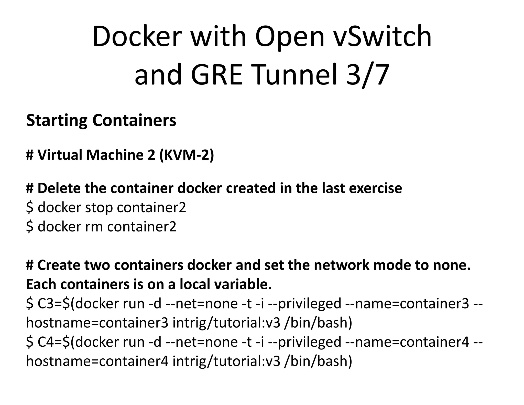 # Virtual Machine 2 (KVM-2)
# Delete the container docker created in the last exercise
$ docker stop container2
$ docker rm container2
# Create two containers docker and set the network mode to none.
Each containers is on a local variable.
$ C3=$(docker run -d --net=none -t -i --privileged --name=container3 --
hostname=container3 intrig/tutorial:v3 /bin/bash)
$ C4=$(docker run -d --net=none -t -i --privileged --name=container4 --
hostname=container4 intrig/tutorial:v3 /bin/bash)
Docker with Open vSwitch
and GRE Tunnel 3/7
Starting Containers
 