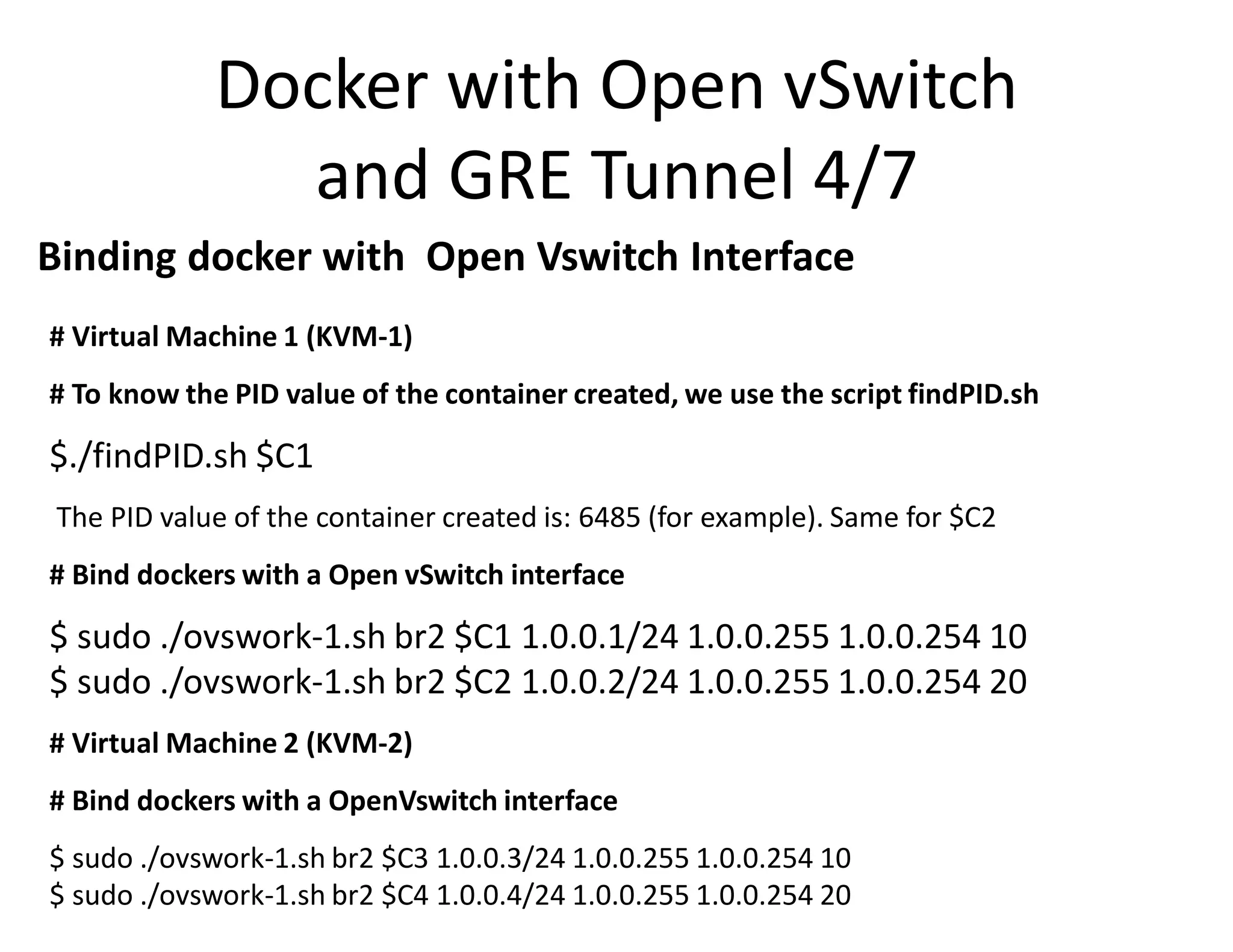 Docker with Open vSwitch
and GRE Tunnel 4/7
# Virtual Machine 1 (KVM-1)
# To know the PID value of the container created, we use the script findPID.sh
$./findPID.sh $C1
The PID value of the container created is: 6485 (for example). Same for $C2
# Bind dockers with a Open vSwitch interface
$ sudo ./ovswork-1.sh br2 $C1 1.0.0.1/24 1.0.0.255 1.0.0.254 10
$ sudo ./ovswork-1.sh br2 $C2 1.0.0.2/24 1.0.0.255 1.0.0.254 20
# Virtual Machine 2 (KVM-2)
# Bind dockers with a OpenVswitch interface
$ sudo ./ovswork-1.sh br2 $C3 1.0.0.3/24 1.0.0.255 1.0.0.254 10
$ sudo ./ovswork-1.sh br2 $C4 1.0.0.4/24 1.0.0.255 1.0.0.254 20
Binding docker with Open Vswitch Interface
 