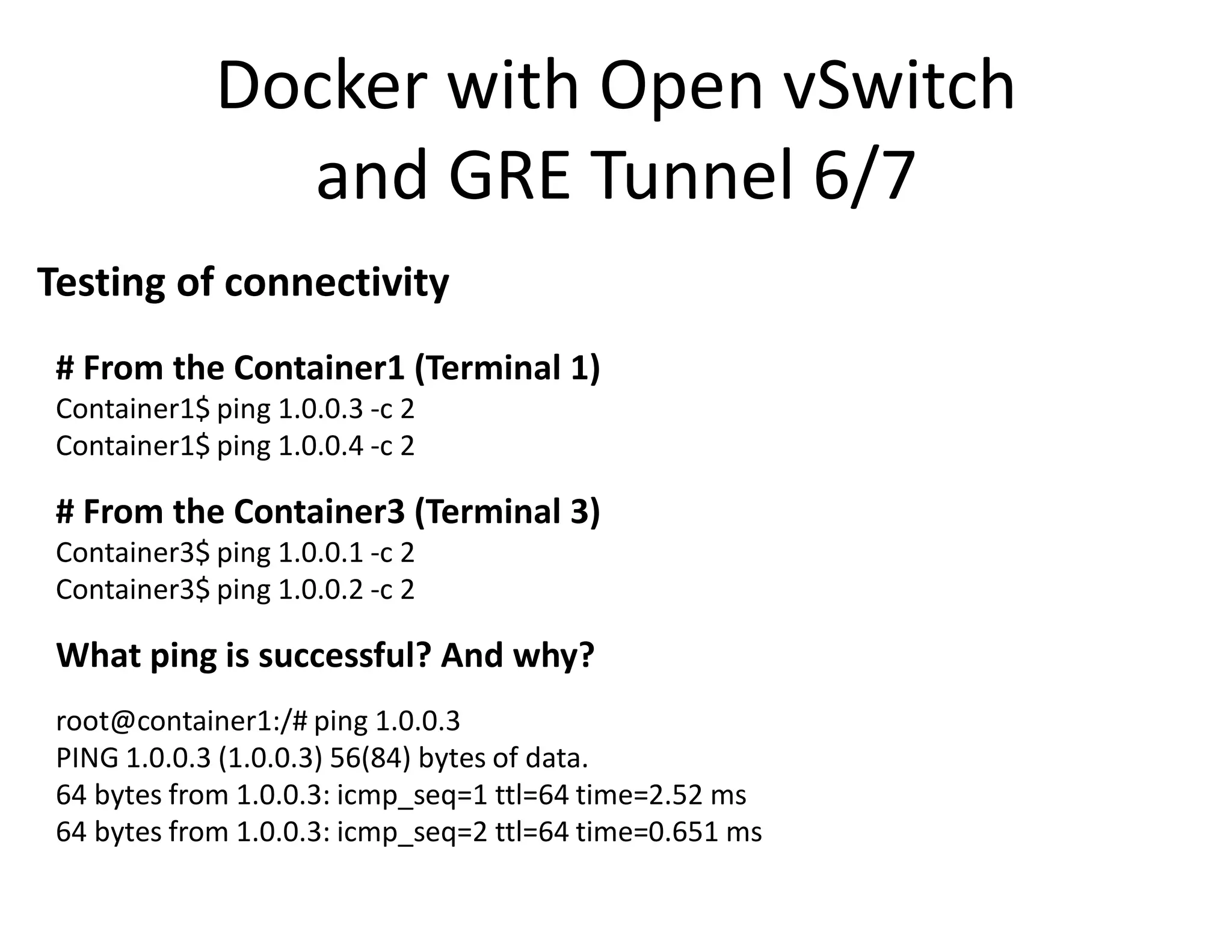 Docker with Open vSwitch
and GRE Tunnel 6/7
Testing of connectivity
# From the Container1 (Terminal 1)
Container1$ ping 1.0.0.3 -c 2
Container1$ ping 1.0.0.4 -c 2
# From the Container3 (Terminal 3)
Container3$ ping 1.0.0.1 -c 2
Container3$ ping 1.0.0.2 -c 2
What ping is successful? And why?
root@container1:/# ping 1.0.0.3
PING 1.0.0.3 (1.0.0.3) 56(84) bytes of data.
64 bytes from 1.0.0.3: icmp_seq=1 ttl=64 time=2.52 ms
64 bytes from 1.0.0.3: icmp_seq=2 ttl=64 time=0.651 ms
 