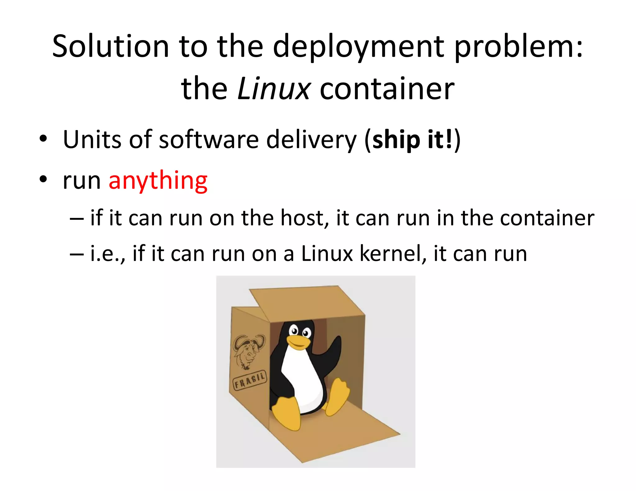 Solution to the deployment problem:
the Linux container
&bull; Units of software delivery (ship it!)
&bull; run anything
&ndash; if it can run on the host, it can run in the container
&ndash; i.e., if it can run on a Linux kernel, it can run
 