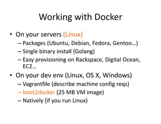 Working with Docker
• On your servers (Linux)
– Packages (Ubuntu, Debian, Fedora, Gentoo…)
– Single binary install (Golang)
– Easy provisioning on Rackspace, Digital Ocean,
EC2…
• On your dev env (Linux, OS X, Windows)
– Vagrantfile (describe machine config reqs)
– boot2docker (25 MB VM image)
– Natively (if you run Linux)
 
