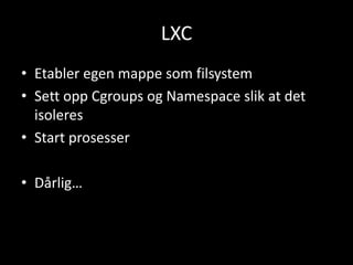 LXC
• Etabler egen mappe som filsystem
• Sett opp Cgroups og Namespace slik at det
isoleres
• Start prosesser
• Dårlig…

 