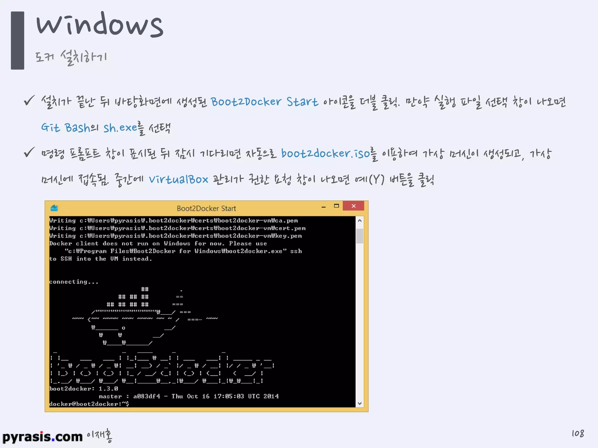 이재홍
 설치가 끝난 뒤 바탕화면에 생성된 Boot2Docker Start 아이콘을 더블 클릭. 만약 실행 파일 선택 창이 나오면
Git Bash의 sh.exe를 선택
 명령 프롬프트 창이 표시된 뒤 잠시 기다리면 자동으로 boot2docker.iso를 이용하여 가상 머신이 생성되고, 가상
머신에 접속됨. 중간에 VirtualBox 관리가 권한 요청 창이 나오면 예(Y) 버튼을 클릭
Windows
도커 설치하기
108
 