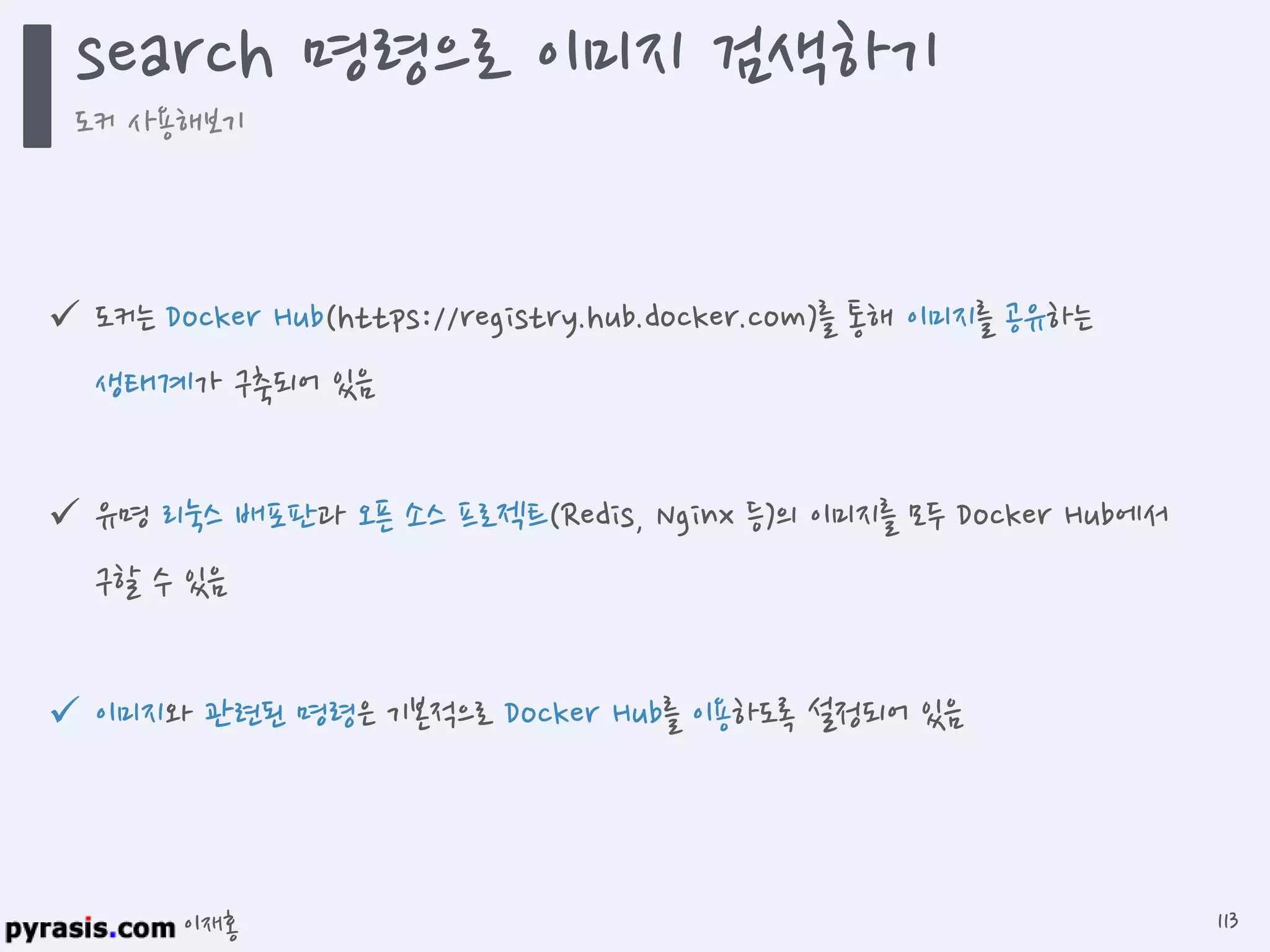 이재홍
도커는 Docker Hub(https://registry.hub.docker.com)를 통해 이미지를
공유하는 생태계가 구축되어 있음
유명 리눅스 배포판과 오픈 소스 프로젝트(Redis, Nginx 등)의 이미지를 모두
Docker Hub에서 구할 수 있음
이미지와 관련된 명령은 기본적으로 Docker Hub를 이용하도록 설정되어 있음
search 명령으로 이미지 검색하기
도커 사용해보기
113
 