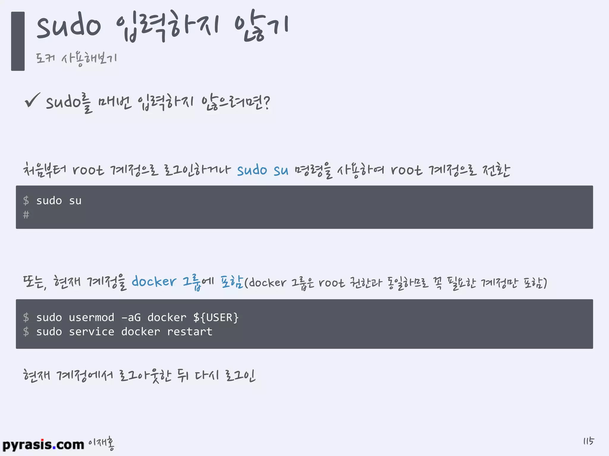 이재홍
 sudo를 매번 입력하지 않으려면?
$ sudo su
#
처음부터 root 계정으로 로그인하거나 sudo su 명령을 사용하여 root 계정으로 전환
$ sudo usermod -aG docker ${USER}
$ sudo service docker restart
또는, 현재 계정을 docker 그룹에 포함(docker 그룹은 root 권한과 동일하므로 꼭 필요한 계정만 포함)
현재 계정에서 로그아웃한 뒤 다시 로그인
sudo 입력하지 않기
도커 사용해보기
115
 