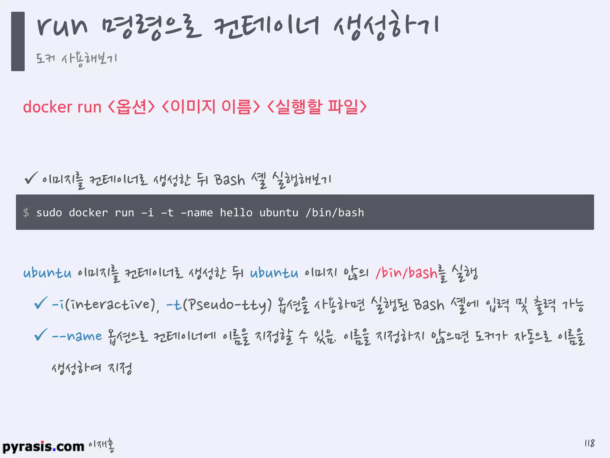 이재홍
docker run <옵션> <이미지 이름> <실행할 파일>
 이미지를 컨테이너로 생성한 뒤 Bash 셸 실행해보기
ubuntu 이미지를 컨테이너로 생성한 뒤 ubuntu 이미지 않의 /bin/bash를 실행
-i(interactive), -t(Pseudo-tty) 옵션을 사용하면 실행된 Bash 셸에 입력 및 출력 가능
--name 옵션으로 컨테이너에 이름을 지정할 수 있음. 이름을 지정하지 않으면 도커가 자동으로 이름을
생성하여 지정
$ sudo docker run -i -t --name hello ubuntu /bin/bash
run 명령으로 컨테이너 생성하기
도커 사용해보기
118
 