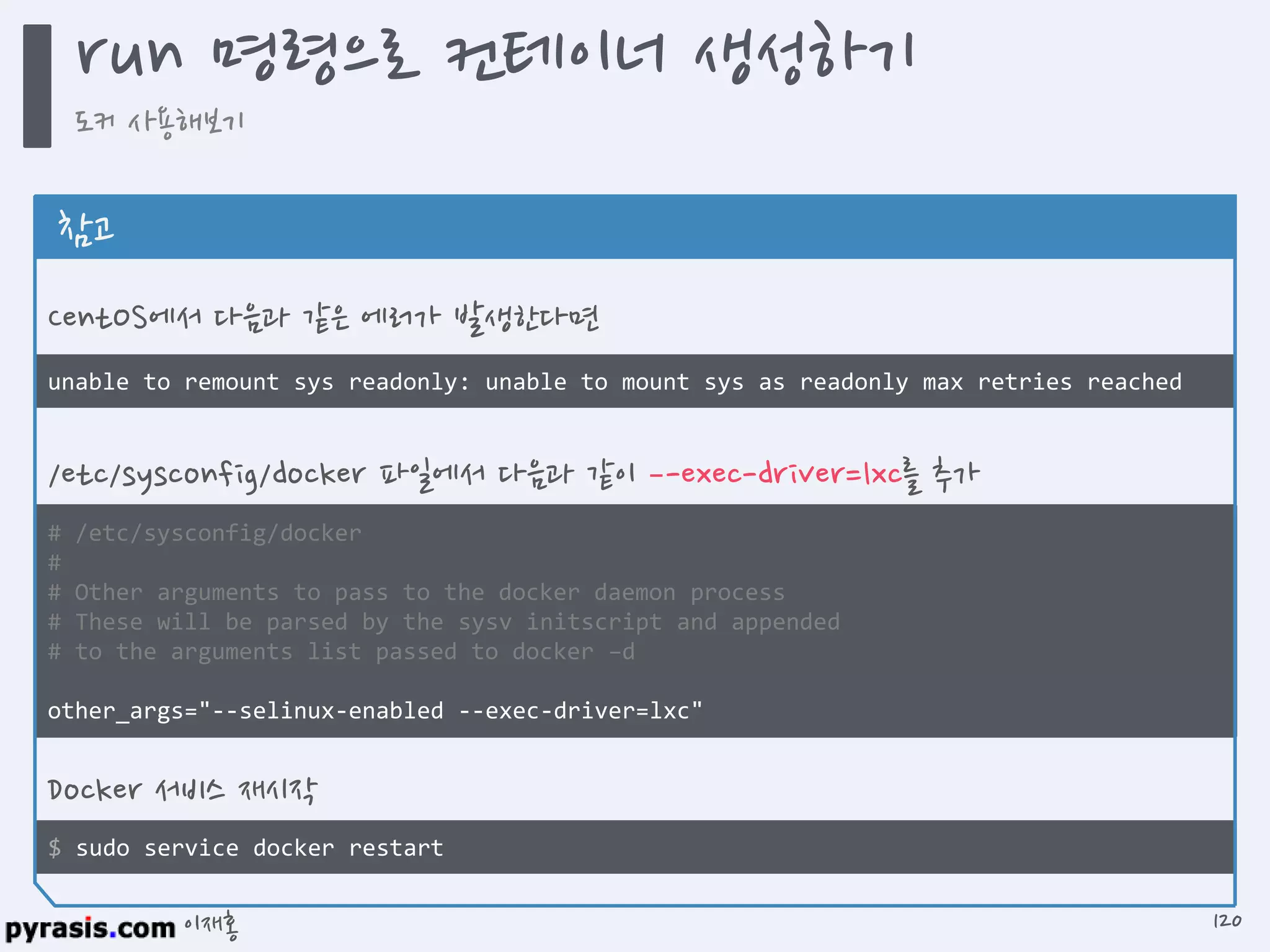 이재홍
$ sudo service docker restart
# /etc/sysconfig/docker
#
# Other arguments to pass to the docker daemon process
# These will be parsed by the sysv initscript and appended
# to the arguments list passed to docker –d
other_args="--selinux-enabled --exec-driver=lxc"
unable to remount sys readonly: unable to mount sys as readonly max retries reached
참고
CentOS에서 다음과 같은 에러가 발생한다면
/etc/sysconfig/docker 파일에서 다음과 같이 –-exec-driver=lxc를 추가
Docker 서비스 재시작
run 명령으로 컨테이너 생성하기
도커 사용해보기
120
 