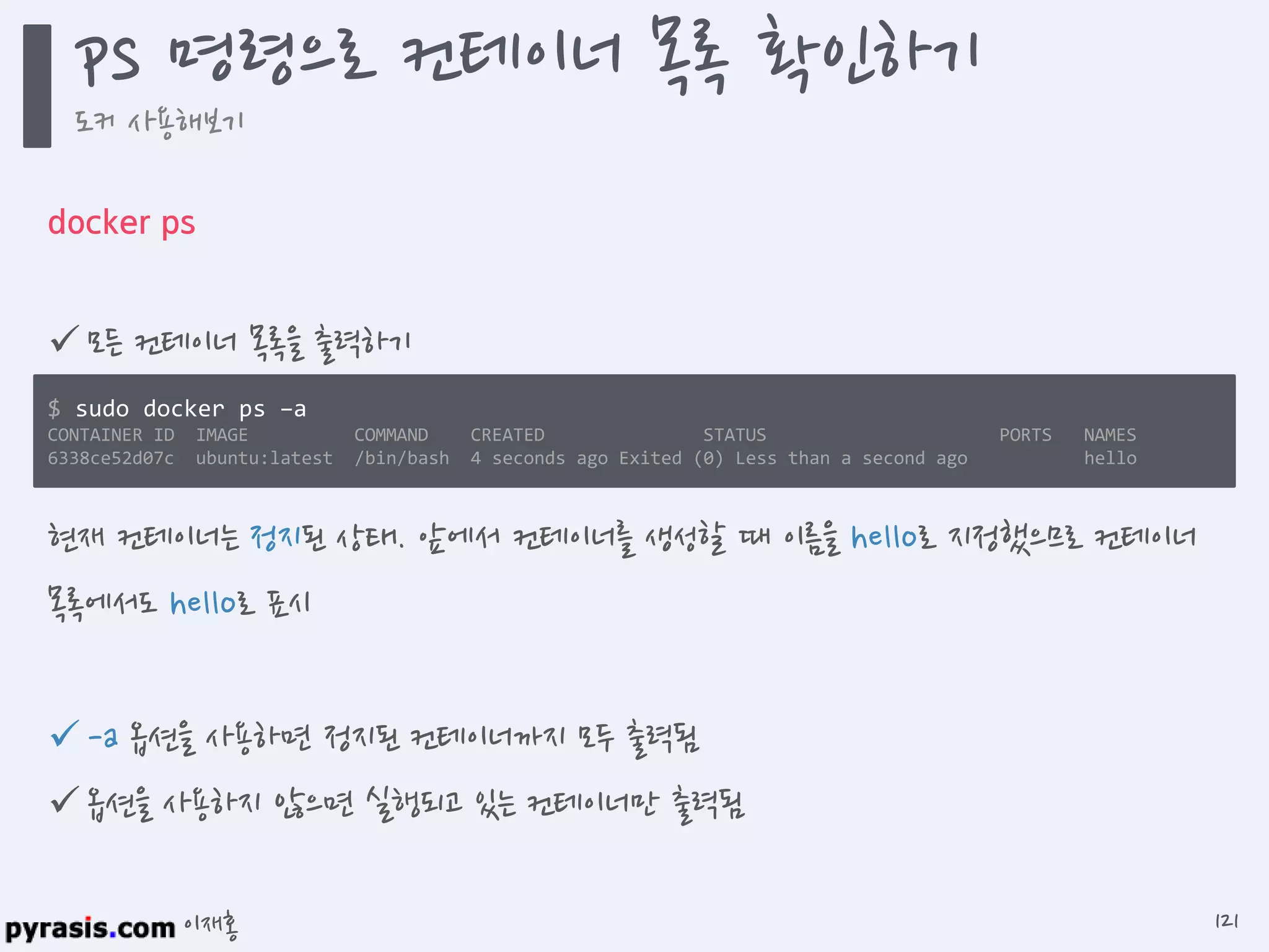 이재홍
docker ps
 모든 컨테이너 목록을 출력하기
 -a 옵션을 사용하면 정지된 컨테이너까지 모두 출력됨
 옵션을 사용하지 않으면 실행되고 있는 컨테이너만 출력됨
$ sudo docker ps -a
CONTAINER ID IMAGE COMMAND CREATED STATUS PORTS NAMES
6338ce52d07c ubuntu:latest /bin/bash 4 seconds ago Exited (0) Less than a second ago hello
현재 컨테이너는 정지된 상태. 앞에서 컨테이너를 생성할 때 이름을 hello로 지정했으므로 컨테이너
목록에서도 hello로 표시
ps 명령으로 컨테이너 목록 확인하기
도커 사용해보기
121
 