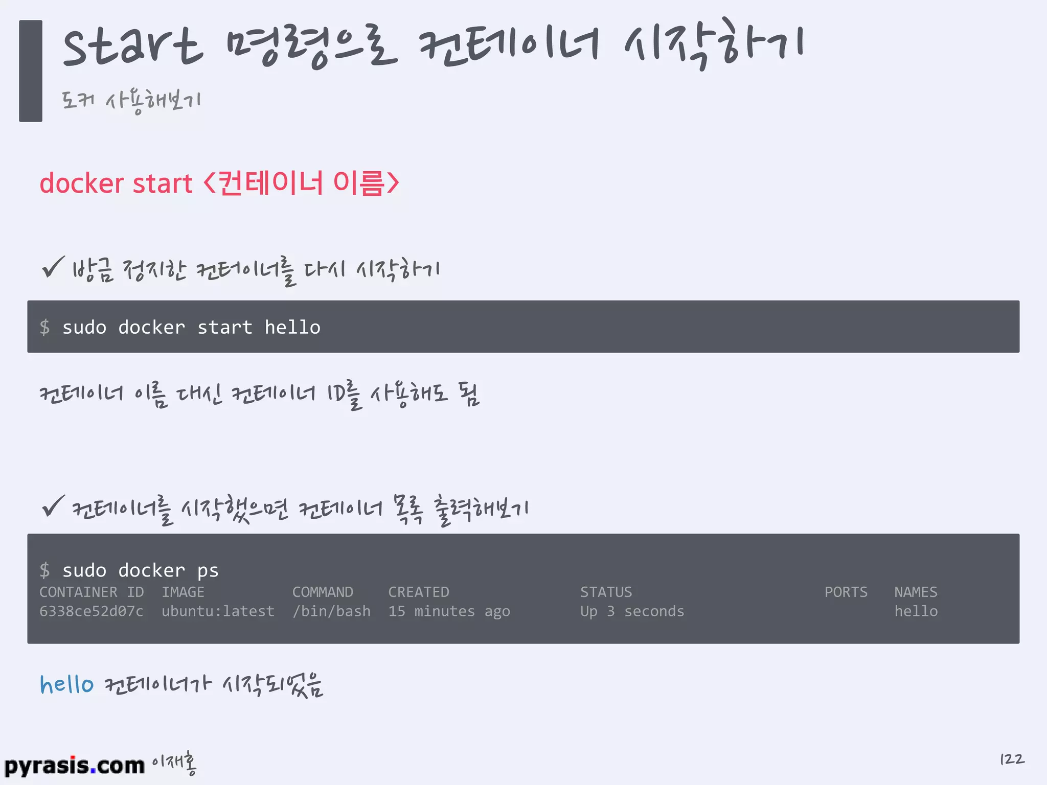 이재홍
docker start <컨테이너 이름>
 방금 정지한 컨터이너를 다시 시작하기
컨테이너 이름 대신 컨테이너 ID를 사용해도 됨
$ sudo docker start hello
$ sudo docker ps
CONTAINER ID IMAGE COMMAND CREATED STATUS PORTS NAMES
6338ce52d07c ubuntu:latest /bin/bash 15 minutes ago Up 3 seconds hello
 컨테이너를 시작했으면 컨테이너 목록 출력해보기
hello 컨테이너가 시작되었음
start 명령으로 컨테이너 시작하기
도커 사용해보기
122
 