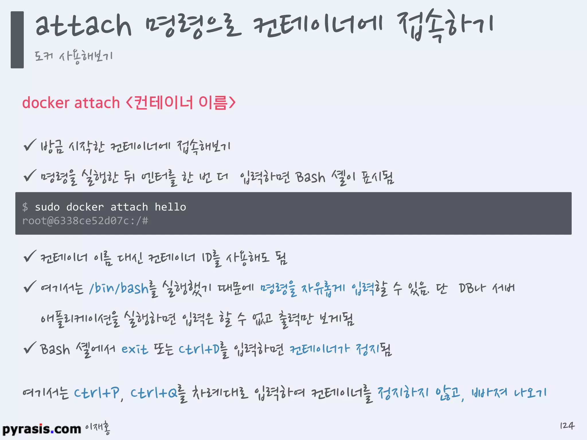 이재홍
docker attach <컨테이너 이름>
 방금 시작한 컨테이너에 접속해보기
 명령을 실행한 뒤 엔터를 한 번 더 입력하면 Bash 셸이 표시됨
 컨테이너 이름 대신 컨테이너 ID를 사용해도 됨
 여기서는 /bin/bash를 실행했기 때문에 명령을 자유롭게 입력할 수 있음. 단 DB나 서버
애플리케이션을 실행하면 입력은 할 수 없고 출력만 보게됨
 Bash 셸에서 exit 또는 Ctrl+D를 입력하면 컨테이너가 정지됨
$ sudo docker attach hello
root@6338ce52d07c:/#
여기서는 Ctrl+P, Ctrl+Q를 차례대로 입력하여 컨테이너를 정지하지 않고, 빠져 나오기
attach 명령으로 컨테이너에 접속하기
도커 사용해보기
124
 
