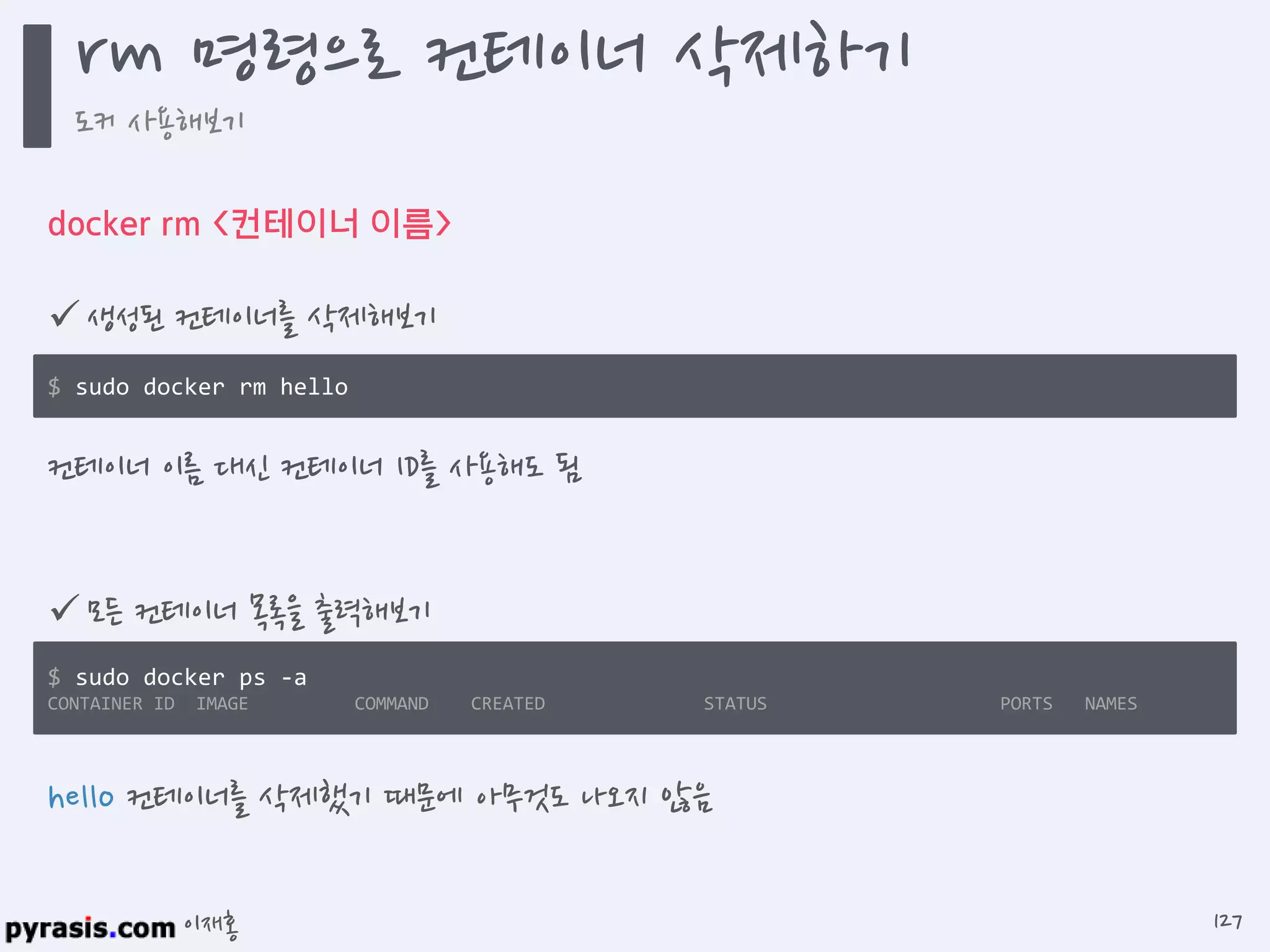 이재홍
docker rm <컨테이너 이름>
 생성된 컨테이너를 삭제해보기
$ sudo docker rm hello
hello 컨테이너를 삭제했기 때문에 아무것도 나오지 않음
 모든 컨테이너 목록을 출력해보기
$ sudo docker ps -a
CONTAINER ID IMAGE COMMAND CREATED STATUS PORTS NAMES
컨테이너 이름 대신 컨테이너 ID를 사용해도 됨
rm 명령으로 컨테이너 삭제하기
도커 사용해보기
127
 