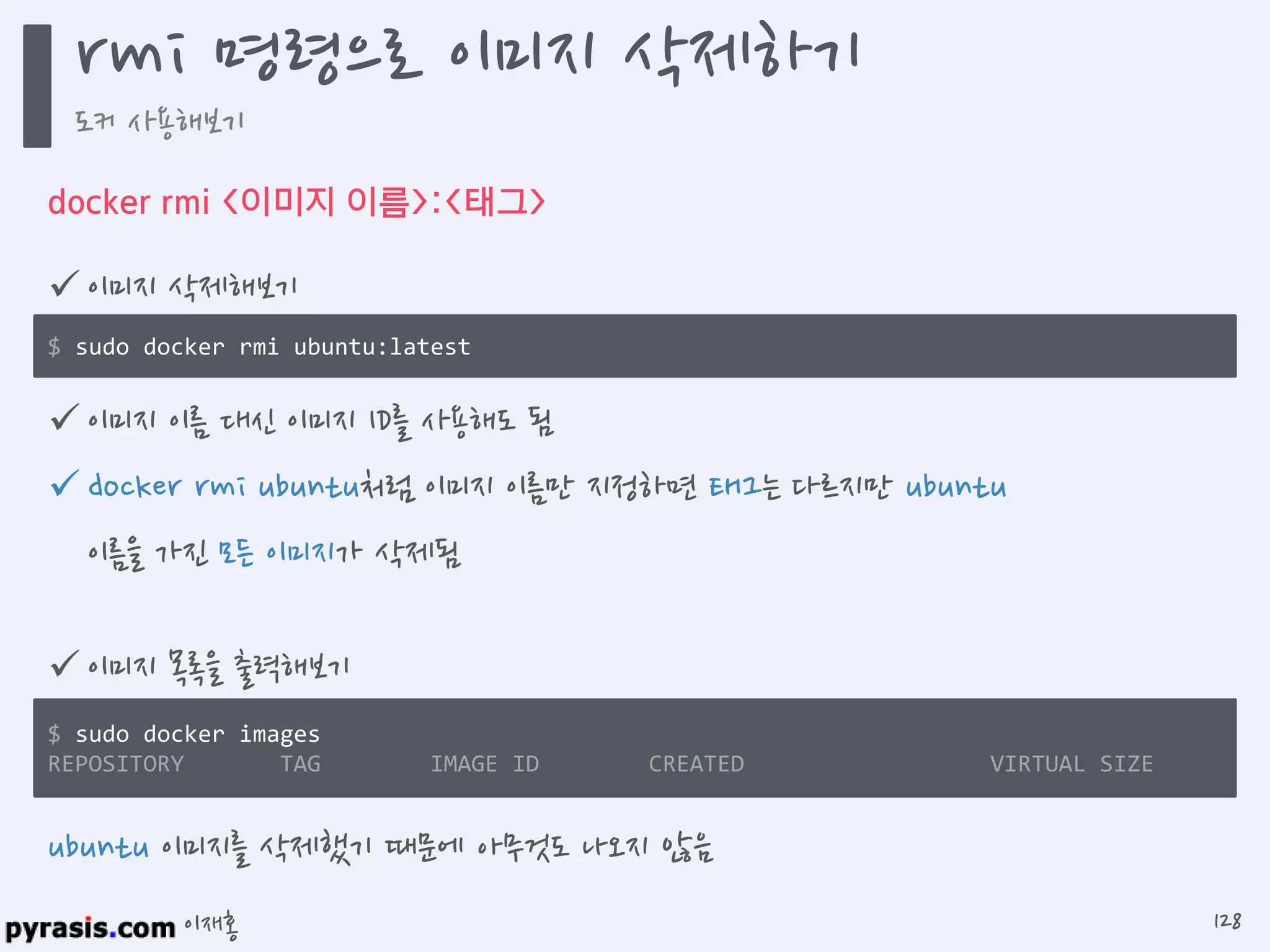 이재홍
docker rmi <이미지 이름>:<태그>
 이미지 삭제해보기
$ sudo docker rmi ubuntu:latest
ubuntu 이미지를 삭제했기 때문에 아무것도 나오지 않음
 이미지 목록을 출력해보기
$ sudo docker images
REPOSITORY TAG IMAGE ID CREATED VIRTUAL SIZE
 이미지 이름 대신 이미지 ID를 사용해도 됨
 docker rmi ubuntu처럼 이미지 이름만 지정하면 태그는 다르지만 ubuntu
이름을 가진 모든 이미지가 삭제됨
rmi 명령으로 이미지 삭제하기
도커 사용해보기
128
 