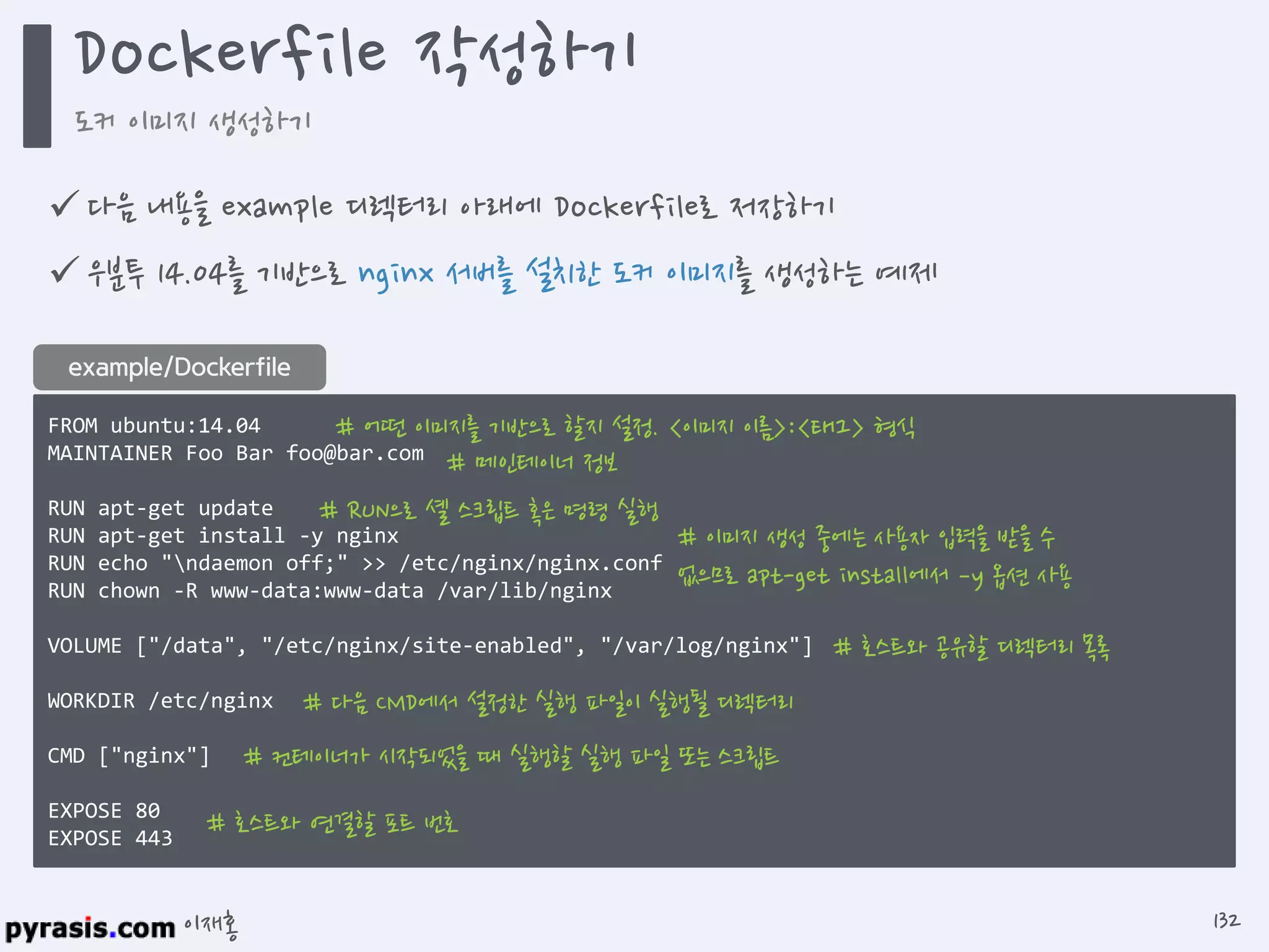 이재홍
 다음 내용을 example 디렉터리 아래에 Dockerfile로 저장하기
 우분투 14.04를 기반으로 nginx 서버를 설치한 도커 이미지를 생성하는 예제
FROM ubuntu:14.04
MAINTAINER Foo Bar foo@bar.com
RUN apt-get update
RUN apt-get install -y nginx
RUN echo "ndaemon off;" >> /etc/nginx/nginx.conf
RUN chown -R www-data:www-data /var/lib/nginx
VOLUME ["/data", "/etc/nginx/site-enabled", "/var/log/nginx"]
WORKDIR /etc/nginx
CMD ["nginx"]
EXPOSE 80
EXPOSE 443
example/Dockerfile
# 어떤 이미지를 기반으로 할지 설정. <이미지 이름>:<태그> 형식
# 메인테이너 정보
# RUN으로 셸 스크립트 혹은 명령 실행
# 이미지 생성 중에는 사용자 입력을 받을 수 없으므로
apt-get install에서 –y 옵션 사용
# 호스트와 공유할 디렉터리 목록
# 다음 CMD에서 설정한 실행 파일이 실행될 디렉터리
# 컨테이너가 시작되었을 때 실행할 실행 파일 또는 스크립트
# 호스트와 연결할 포트 번호
Dockerfile 작성하기
도커 이미지 생성하기
132
https://github.com/pyrasis/dockerbook/blob/master/Chapter04/Dockerfile
 