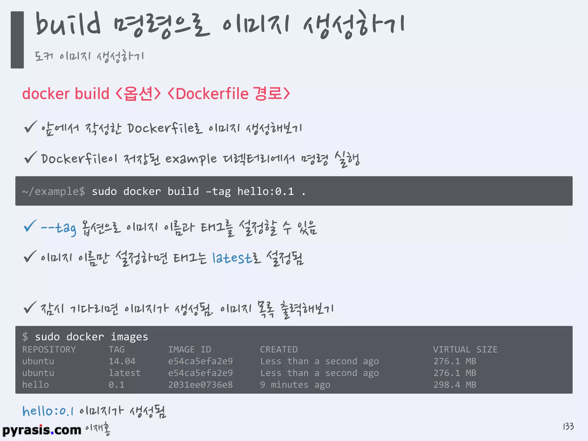 이재홍
docker build <옵션> <Dockerfile 경로>
 앞에서 작성한 Dockerfile로 이미지 생성해보기
 Dockerfile이 저장된 example 디렉터리에서 명령 실행
~/example$ sudo docker build --tag hello:0.1 .
hello:0.1 이미지가 생성됨
 --tag 옵션으로 이미지 이름과 태그를 설정할 수 있음
 이미지 이름만 설정하면 태그는 latest로 설정됨
 잠시 기다리면 이미지가 생성됨. 이미지 목록 출력해보기
$ sudo docker images
REPOSITORY TAG IMAGE ID CREATED VIRTUAL SIZE
ubuntu 14.04 e54ca5efa2e9 Less than a second ago 276.1 MB
ubuntu latest e54ca5efa2e9 Less than a second ago 276.1 MB
hello 0.1 2031ee0736e8 9 minutes ago 298.4 MB
build 명령으로 이미지 생성하기
도커 이미지 생성하기
133
 