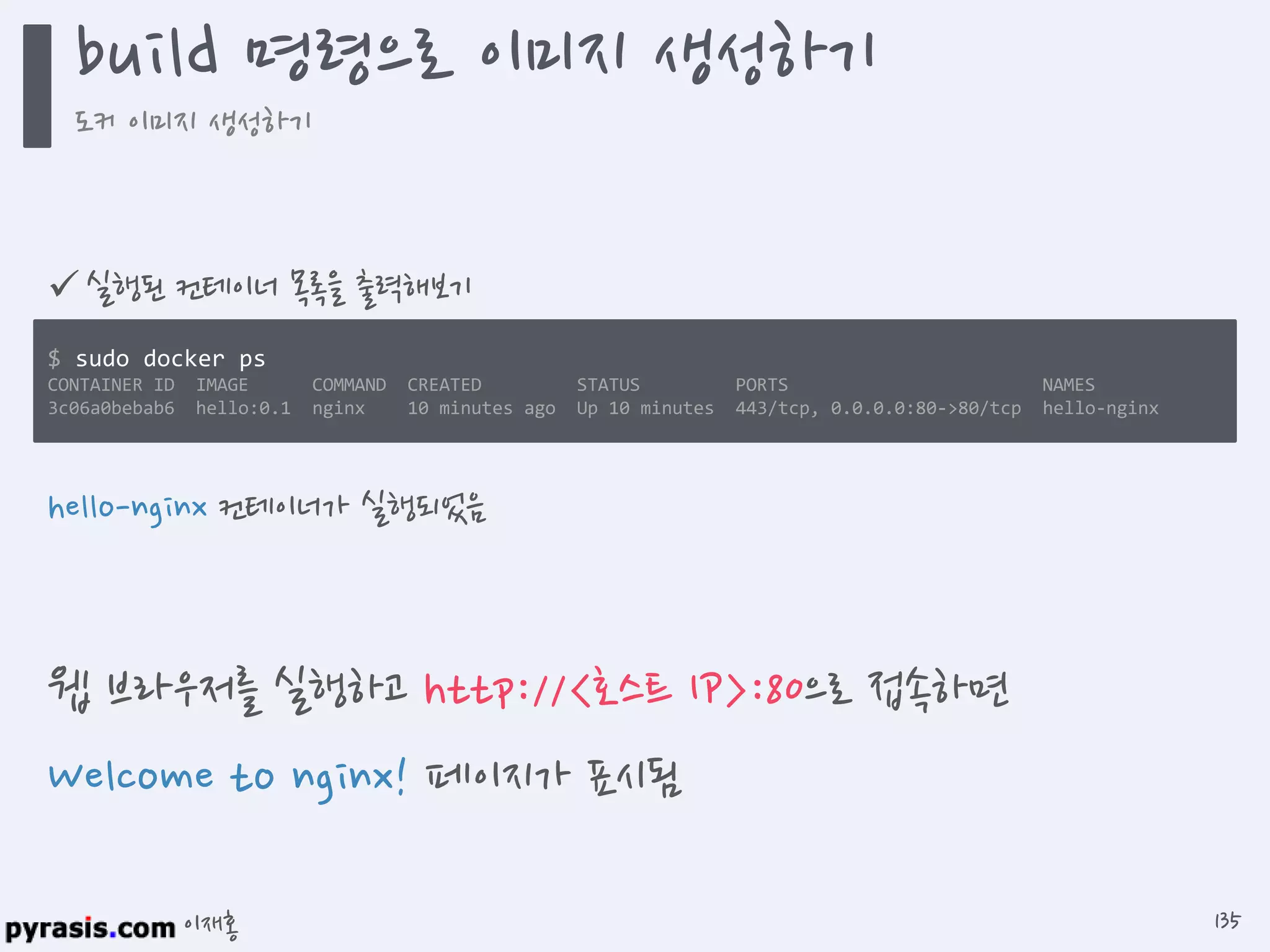 이재홍
 실행된 컨테이너 목록을 출력해보기
$ sudo docker ps
CONTAINER ID IMAGE COMMAND CREATED STATUS PORTS NAMES
3c06a0bebab6 hello:0.1 nginx 10 minutes ago Up 10 minutes 443/tcp, 0.0.0.0:80->80/tcp hello-nginx
hello-nginx 컨테이너가 실행되었음
웹 브라우저를 실행하고 http://<호스트 IP>:80으로 접속하면
Welcome to nginx! 페이지가 표시됨
build 명령으로 이미지 생성하기
도커 이미지 생성하기
135
 