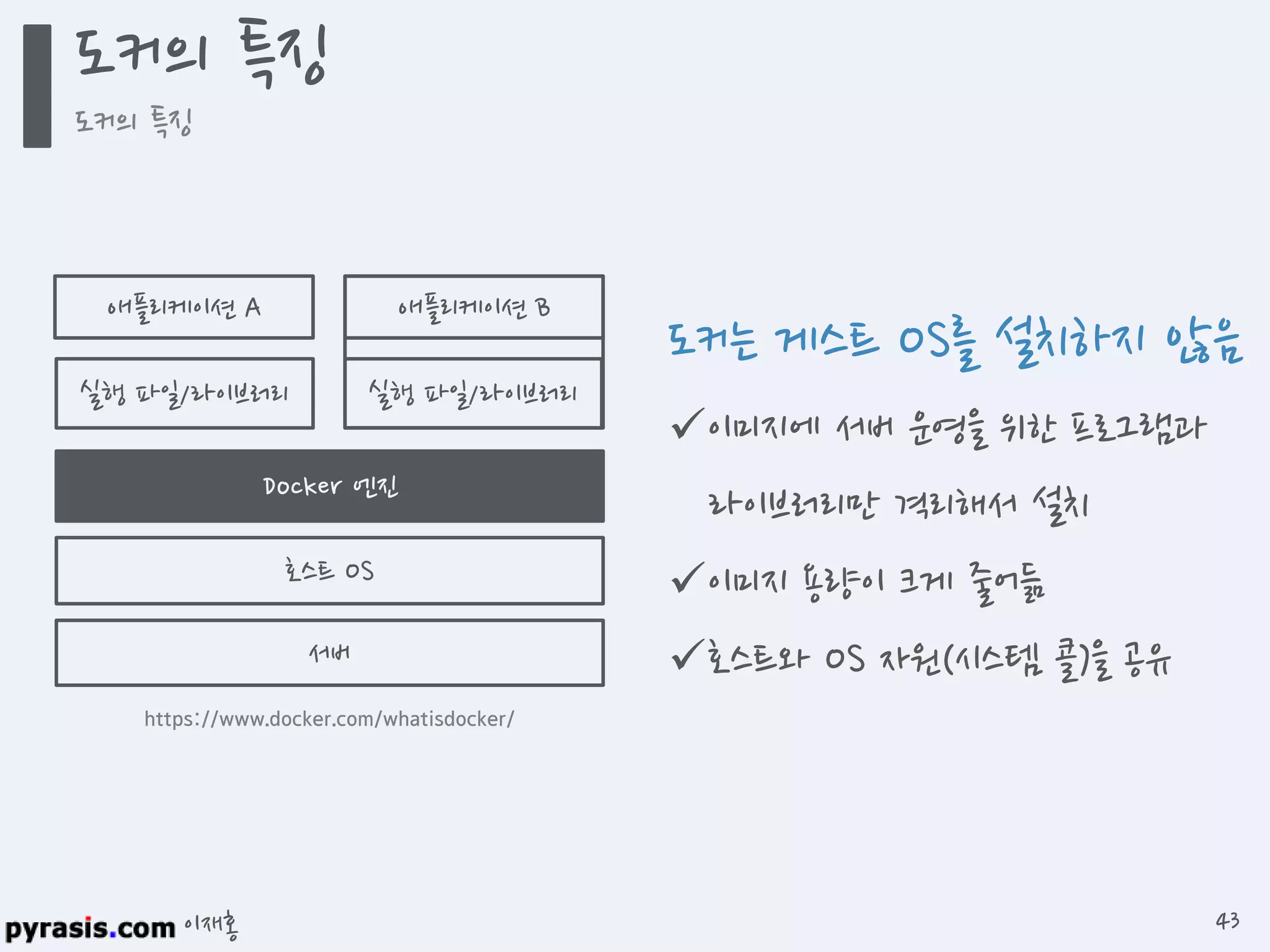 이재홍
도커는 게스트 OS를 설치하지 않음
이미지에 서버 운영을 위한 프로그램과
라이브러리만 격리해서 설치
이미지 용량이 크게 줄어듦
호스트와 OS 자원(시스템 콜)을 공유
애플리케이션 A 애플리케이션 B
실행 파일/라이브러리 실행 파일/라이브러리
호스트 OS
서버
https://www.docker.com/whatisdocker/
도커 엔진
도커의 특징
도커의 특징
43
 