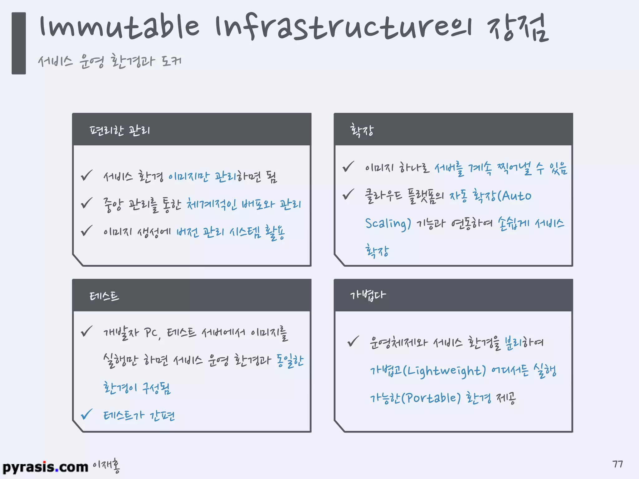 이재홍
 서비스 환경 이미지만 관리하면 됨
 중앙 관리를 통한 체계적인 배포와 관리
 이미지 생성에 버전 관리 시스템 활용
편리한 관리
 이미지 하나로 서버를 계속 찍어낼 수 있음
 클라우드 플랫폼의 자동 확장(Auto
Scaling) 기능과 연동하여 손쉽게 서비스
확장
확장
 개발자 PC, 테스트 서버에서 이미지를
실행만 하면 서비스 운영 환경과 동일한
환경이 구성됨
 테스트가 간편
테스트
 운영체제와 서비스 환경을 분리하여
가볍고(Lightweight) 어디서든 실행
가능한(Portable) 환경 제공
가볍다
Immutable Infrastructure의 장점
서비스 운영 환경과 도커
77
 