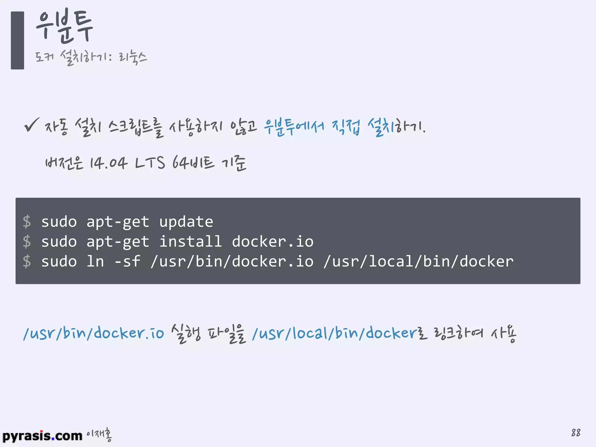 이재홍
 자동 설치 스크립트를 사용하지 않고 우분투에서 직접 설치하기.
버전은 14.04 LTS 64비트 기준
$ sudo apt-get update
$ sudo apt-get install docker.io
$ sudo ln -sf /usr/bin/docker.io /usr/local/bin/docker
/usr/bin/docker.io 실행 파일을 /usr/local/bin/docker로 링크하여 사용
우분투
도커 설치하기: 리눅스
88
 