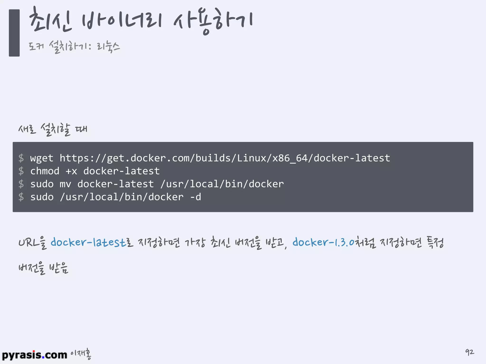 이재홍
$ wget https://get.docker.com/builds/Linux/x86_64/docker-latest
$ chmod +x docker-latest
$ sudo mv docker-latest /usr/local/bin/docker
$ sudo /usr/local/bin/docker -d
새로 설치할 때
URL을 docker-latest로 지정하면 가장 최신 버전을 받고, docker-1.3.0처럼 지정하면 특정
버전을 받음
최신 바이너리 사용하기
도커 설치하기: 리눅스
92
 