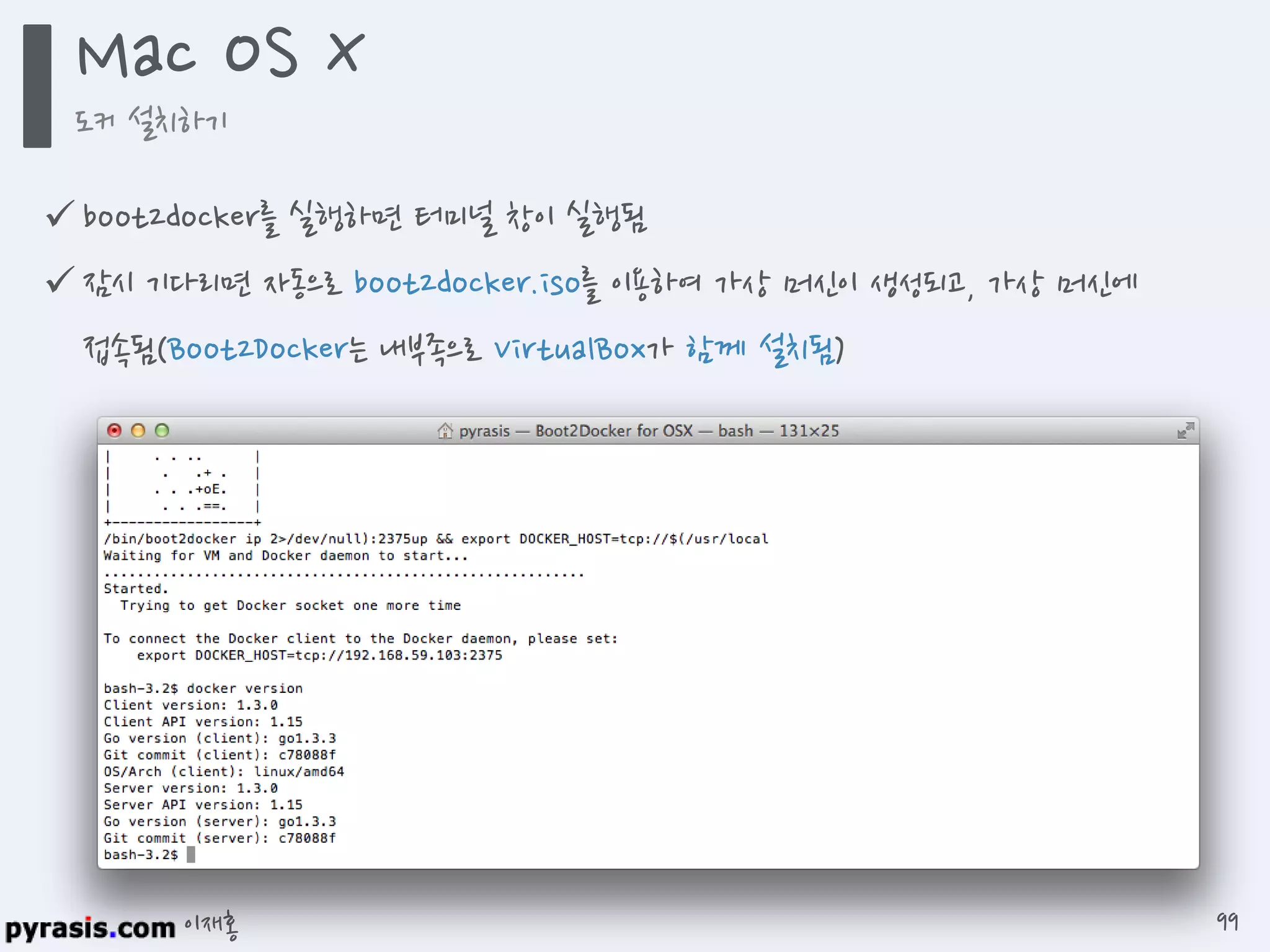 이재홍
 boot2docker를 실행하면 터미널 창이 실행됨
 잠시 기다리면 자동으로 boot2docker.iso를 이용하여 가상 머신이 생성되고, 가상 머신에
접속됨(Boot2Docker는 내부족으로 VirtualBox가 함께 설치됨)
Mac OS X
도커 설치하기
99
 