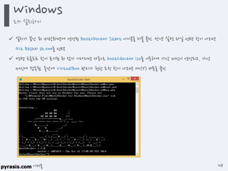 이재홍
 설치가 끝난 뒤 바탕화면에 생성된 Boot2Docker Start 아이콘을 더블 클릭. 만약 실행 파일 선택 창이 나오면
Git Bash의 sh.exe를 선택
 명령 프롬프트 창이 표시된 뒤 잠시 기다리면 자동으로 boot2docker.iso를 이용하여 가상 머신이 생성되고, 가상
머신에 접속됨. 중간에 VirtualBox 관리가 권한 요청 창이 나오면 예(Y) 버튼을 클릭
Windows
도커 설치하기
108
 