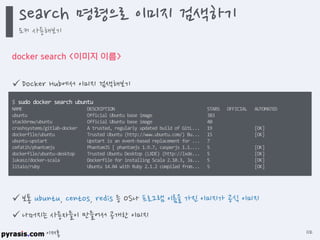 이재홍
docker search <이미지 이름>
$ sudo docker search ubuntu
NAME DESCRIPTION STARS OFFICIAL AUTOMATED
ubuntu Official Ubuntu base image 383
stackbrew/ubuntu Official Ubuntu base image 40
crashsystems/gitlab-docker A trusted, regularly updated build of GitL... 19 [OK]
dockerfile/ubuntu Trusted Ubuntu (http://www.ubuntu.com/) Bu... 15 [OK]
ubuntu-upstart Upstart is an event-based replacement for ... 7
cmfatih/phantomjs PhantomJS [ phantomjs 1.9.7, casperjs 1.1.... 5 [OK]
dockerfile/ubuntu-desktop Trusted Ubuntu Desktop (LXDE) (http://lxde... 5 [OK]
lukasz/docker-scala Dockerfile for installing Scala 2.10.3, Ja... 5 [OK]
litaio/ruby Ubuntu 14.04 with Ruby 2.1.2 compiled from... 5 [OK]
 Docker Hub에서 이미지 검색해보기
 보통 ubuntu, centos, redis 등 OS나 프로그램 이름을 가진 이미지가 공식 이미지
 나머지는 사용자들이 만들어서 공개한 이미지
search 명령으로 이미지 검색하기
도커 사용해보기
112
 
