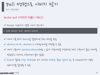 이재홍
docker pull <이미지 이름>:<태그>
 Docker Hub에서 우분투 이미지 받아보기
 이미지 이름 뒤에 latest를 설정하면 최신 버전을 받음
 ubuntu:14.04, ubuntu:12.10처럼 태그를 지정할 수 있음
 이미지 이름에서 pyrasis/ubuntu처럼 / 앞에 사용자명을 지정하면 해당 사용자가 올린 이미지를
받음(공식 이미지는 사용자명이 붙지 않음)
 호스트에 설치된 리눅스 배포판과 도커 이미지의 배포판 종류는 달라도 됨. 즉 CentOS에서 우분투
컨테이너를 실행할 수 있음
$ sudo docker pull ubuntu:latest
pull 명령으로 이미지 받기
도커 사용해보기
116
 
