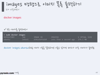 이재홍
docker images
 모든 이미지를 출력해보기
docker images ubuntu처럼 이미지 이름을 설정하면 이름은 같지만 태그가 다른 이미지가 출력됨
$ sudo docker images
REPOSITORY TAG IMAGE ID CREATED V IRTUAL SIZE
ubuntu latest e54ca5efa2e9 Less than a second ago 276.1 MB
images 명령으로 이미지 목록 출력하기
도커 사용해보기
117
 