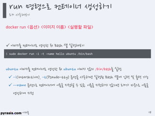 이재홍
docker run <옵션> <이미지 이름> <실행할 파일>
 이미지를 컨테이너로 생성한 뒤 Bash 셸 실행해보기
ubuntu 이미지를 컨테이너로 생성한 뒤 ubuntu 이미지 않의 /bin/bash를 실행
-i(interactive), -t(Pseudo-tty) 옵션을 사용하면 실행된 Bash 셸에 입력 및 출력 가능
--name 옵션으로 컨테이너에 이름을 지정할 수 있음. 이름을 지정하지 않으면 도커가 자동으로 이름을
생성하여 지정
$ sudo docker run -i -t --name hello ubuntu /bin/bash
run 명령으로 컨테이너 생성하기
도커 사용해보기
118
 