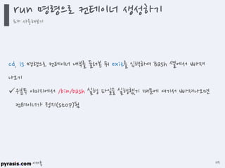 이재홍
cd, ls 명령으로 컨테이너 내부를 둘러본 뒤 exit를 입력하여 Bash 셸에서 빠져
나오기
우분투 이미지에서 /bin/bash 실행 파일을 실행했기 때문에 여기서 빠져나오면
컨테이너가 정지(stop)됨
run 명령으로 컨테이너 생성하기
도커 사용해보기
119
 