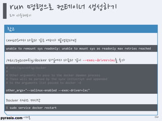 이재홍
$ sudo service docker restart
# /etc/sysconfig/docker
#
# Other arguments to pass to the docker daemon process
# These will be parsed by the sysv initscript and appended
# to the arguments list passed to docker –d
other_args="--selinux-enabled --exec-driver=lxc"
unable to remount sys readonly: unable to mount sys as readonly max retries reached
참고
CentOS에서 다음과 같은 에러가 발생한다면
/etc/sysconfig/docker 파일에서 다음과 같이 –-exec-driver=lxc를 추가
Docker 서비스 재시작
run 명령으로 컨테이너 생성하기
도커 사용해보기
120
 