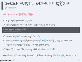 이재홍
docker attach <컨테이너 이름>
 방금 시작한 컨테이너에 접속해보기
 명령을 실행한 뒤 엔터를 한 번 더 입력하면 Bash 셸이 표시됨
 컨테이너 이름 대신 컨테이너 ID를 사용해도 됨
 여기서는 /bin/bash를 실행했기 때문에 명령을 자유롭게 입력할 수 있음. 단 DB나 서버
애플리케이션을 실행하면 입력은 할 수 없고 출력만 보게됨
 Bash 셸에서 exit 또는 Ctrl+D를 입력하면 컨테이너가 정지됨
$ sudo docker attach hello
root@6338ce52d07c:/#
여기서는 Ctrl+P, Ctrl+Q를 차례대로 입력하여 컨테이너를 정지하지 않고, 빠져 나오기
attach 명령으로 컨테이너에 접속하기
도커 사용해보기
124
 