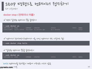 이재홍
docker stop <컨테이너 이름>
 먼저 실행된 컨테이너 목록 출력하기
$ sudo docker stop hello
hello 컨테이너를 정지했기 때문에 아무것도 나오지 않음
$ sudo docker ps
CONTAINER ID IMAGE COMMAND CREATED STATUS PORTS NAMES
6338ce52d07c ubuntu:latest /bin/bash 51 minutes ago Up 2 minutes hello
 컨테이너 정지해보기(컨테이너 이름 대신 컨테이너 ID도 사용해도 됨)
 실행된 컨테이너 목록을 출력해보기
$ sudo docker ps
CONTAINER ID IMAGE COMMAND CREATED STATUS PORTS NAMES
stop 명령으로 컨테이너 정지하기
도커 사용해보기
126
 