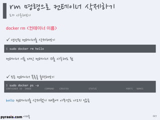 이재홍
docker rm <컨테이너 이름>
 생성된 컨테이너를 삭제해보기
$ sudo docker rm hello
hello 컨테이너를 삭제했기 때문에 아무것도 나오지 않음
 모든 컨테이너 목록을 출력해보기
$ sudo docker ps -a
CONTAINER ID IMAGE COMMAND CREATED STATUS PORTS NAMES
컨테이너 이름 대신 컨테이너 ID를 사용해도 됨
rm 명령으로 컨테이너 삭제하기
도커 사용해보기
127
 