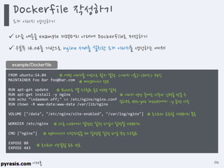 이재홍
 다음 내용을 example 디렉터리 아래에 Dockerfile로 저장하기
 우분투 14.04를 기반으로 nginx 서버를 설치한 도커 이미지를 생성하는 예제
FROM ubuntu:14.04
MAINTAINER Foo Bar foo@bar.com
RUN apt-get update
RUN apt-get install -y nginx
RUN echo "ndaemon off;" >> /etc/nginx/nginx.conf
RUN chown -R www-data:www-data /var/lib/nginx
VOLUME ["/data", "/etc/nginx/site-enabled", "/var/log/nginx"]
WORKDIR /etc/nginx
CMD ["nginx"]
EXPOSE 80
EXPOSE 443
example/Dockerfile
# 어떤 이미지를 기반으로 할지 설정. <이미지 이름>:<태그> 형식
# 메인테이너 정보
# RUN으로 셸 스크립트 혹은 명령 실행
# 이미지 생성 중에는 사용자 입력을 받을 수 없으므로
apt-get install에서 –y 옵션 사용
# 호스트와 공유할 디렉터리 목록
# 다음 CMD에서 설정한 실행 파일이 실행될 디렉터리
# 컨테이너가 시작되었을 때 실행할 실행 파일 또는 스크립트
# 호스트와 연결할 포트 번호
Dockerfile 작성하기
도커 이미지 생성하기
132
https://github.com/pyrasis/dockerbook/blob/master/Chapter04/Dockerfile
 