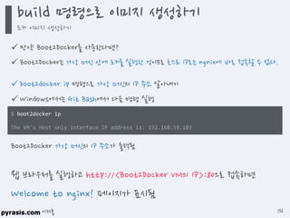 이재홍
 만약 Boot2Docker를 사용한다면?
 Boot2Docker는 가상 머신 안에 도커를 실행한 것이므로 호스트 IP로는 ngnix에 바로 접속할 수 없다.
 boot2docker ip 명령으로 가상 머신의 IP 주소 알아내기
 Windows에서는 Git Bash에서 다음 명령 실행
$ boot2docker ip
The VM's Host only interface IP address is: 192.168.59.103
Boot2Docker 가상 머신의 IP 주소가 출력됨
웹 브라우저를 실행하고 http://<Boot2Docker VM의 IP>:80으로 접속하면
Welcome to nginx! 페이지가 표시됨
build 명령으로 이미지 생성하기
도커 이미지 생성하기
136
 