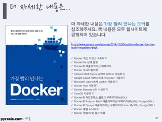 이재홍
더 자세한 내용은...
137
더 자세한 내용은 가장 빨리 만나는 도커를
참조해주세요. 책 내용은 모두 웹사이트에
공개되어 있습니다.
http://www.pyrasis.com/private/2014/11/30/publish-docker-for-the-
really-impatient-book
 Docker 개인 저장소 구축하기
 Dockerfile 상세 설명
 Docker로 애플리케이션 배포하기
 Docker 모니터링하기
 Amazon Web Services에서 Docker 사용하기
 Google Cloud Platform에서 Docker 사용하기
 Microsoft Azure에서 Docker 사용하기
 Docker Hub 사용하기
 Docker Remote API 사용하기
 CoreOS 사용하기
 Docker로 워드프레스 블로그 구축하기(MySQL)
 Docker로 Ruby on Rails 애플리케이션 구축하기(MySQL, PostgreSQL)
 Docker로 Django 애플리케이션 구축하기(Oracle, MySQL, PostgreSQL)
 Docker 활용 시나리오
 Docker 명령어 및 옵션 목록
 