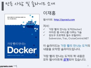 이재홍
만든 사람 및 슬라이드 소개
3
이재홍
웹사이트: http://pyrasis.com
저서:
 가장 빨리 만나는 도커(Docker)
 아마존 웹 서비스를 다루는 기술
 윈도우 프로젝트 필수 유틸리티:
Subversion, Trac, CruiseControl.NET
이 슬라이드는 가장 빨리 만나는 도커의
내용을 요약한 슬라이드입니다.
가장 빨리 만나는 도커의 책 내용은
모두 웹사이트에 공개되어 있습니다.
 