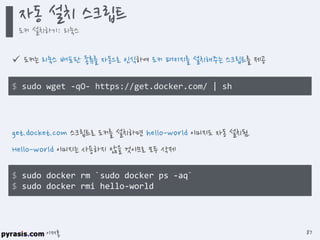 이재홍
 도커는 리눅스 배포판 종류를 자동으로 인식하여 도커 패키지를 설치해주는 스크립트를 제공
$ sudo wget –qO- https://get.docker.com/ | sh
get.docket.com 스크립트로 도커를 설치하면 hello-world 이미지도 자동 설치됨.
Hello-world 이미지는 사용하지 않을 것이므로 모두 삭제
$ sudo docker rm `sudo docker ps -aq`
$ sudo docker rmi hello-world
자동 설치 스크립트
도커 설치하기: 리눅스
87
 