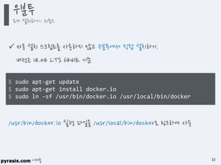 이재홍
 자동 설치 스크립트를 사용하지 않고 우분투에서 직접 설치하기.
버전은 14.04 LTS 64비트 기준
$ sudo apt-get update
$ sudo apt-get install docker.io
$ sudo ln -sf /usr/bin/docker.io /usr/local/bin/docker
/usr/bin/docker.io 실행 파일을 /usr/local/bin/docker로 링크하여 사용
우분투
도커 설치하기: 리눅스
88
 