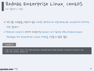 이재홍
 자동 설치 스크립트를 사용하지 않고 레드햇 엔터프라이즈 리눅스(RHEL)와 CentOS에서 패키지로
직접 설치하기
 RHEL과 CentOS 6 패키지 저장소에는 docker-io가 없으므로 EPEL(Fedora Extra
Packages For Enterprise Linux) 저장소를 사용할 수 있도록 설정
$ sudo yum install http://dl.fedoraproject.org/pub/epel/6/x86_64/epel-release-6-8.noarch.rpm
$ sudo yum install docker-io
CentOS 6
RedHat Enterprise Linux, CentOS
도커 설치하기: 리눅스
89
 