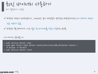 이재홍
 배포판 버전이 오래되었거나, CentOS 같이 버전업이 보수적인 배포판에서는 도커 패키지 버전이
낮은 경우가 있음
 배포판 별 패키지가 아닌 빌드 된 바이너리를 직접 사용하는 방법
$ sudo service docker stop
$ sudo wget https://get.docker.com/builds/Linux/x86_64/docker-latest 
-O $(type -P docker)
$ sudo service docker start
이미 패키지로 설치했을 때
최신 바이너리 사용하기
도커 설치하기: 리눅스
91
 