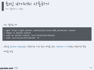이재홍
$ wget https://get.docker.com/builds/Linux/x86_64/docker-latest
$ chmod +x docker-latest
$ sudo mv docker-latest /usr/local/bin/docker
$ sudo /usr/local/bin/docker -d
새로 설치할 때
URL을 docker-latest로 지정하면 가장 최신 버전을 받고, docker-1.3.0처럼 지정하면 특정
버전을 받음
최신 바이너리 사용하기
도커 설치하기: 리눅스
92
 