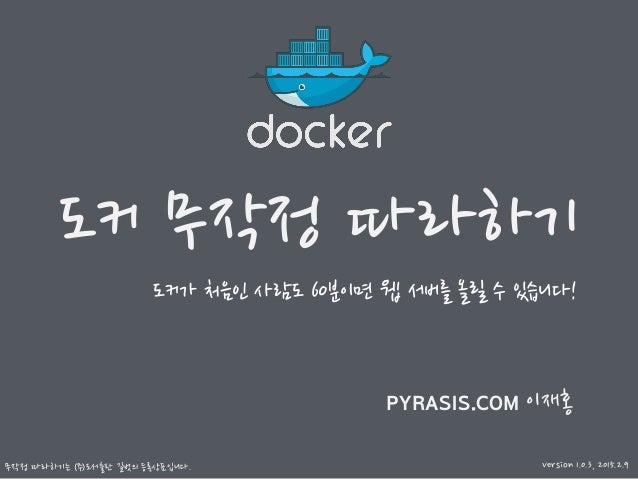 도커 무작정 따라하기
무작정 따라하기는 ㈜도서출판 길벗의 등록상표입니다.
PYRASIS.COM 이재홍
도커가 처음인 사람도 60분이면 웹 서버를 올릴 수 있습니다!
Version 1.0.3, 2015.2.9
 