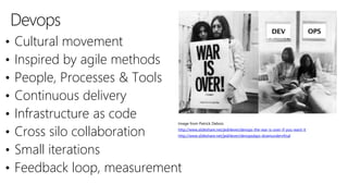 Devops
• Cultural movement
• Inspired by agile methods
• People, Processes & Tools
• Continuous delivery
• Infrastructure as code
• Cross silo collaboration
• Small iterations
• Feedback loop, measurement
Image from Patrick Debois
http://www.slideshare.net/jedi4ever/devops-the-war-is-over-if-you-want-it
http://www.slideshare.net/jedi4ever/devopsdays-downundervfinal
 