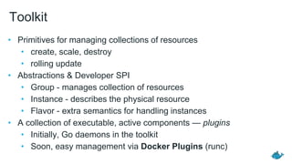 Toolkit
• Primitives for managing collections of resources
• create, scale, destroy
• rolling update
• Abstractions & Developer SPI
• Group - manages collection of resources
• Instance - describes the physical resource
• Flavor - extra semantics for handling instances
• A collection of executable, active components — plugins
• Initially, Go daemons in the toolkit
• Soon, easy management via Docker Plugins (runc)
 