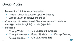 Group Plugin
• Main entry point for user interaction:
• Create, describe update, update, destroy
• Config JSON is always the input
• Composed of Instance and Flavor — mix and match to
manage cattle (fungible) or pets (special)
• Methods:
• /Group.Watch
• /Group.Unwatch
• /Group.Inspect
72
• /Group.DescribeUpdate
• /Group.Update
• /Group.StopUpdate
• /Group.Destroy
 