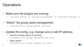 Operations
• Make sure the plugins are running:
• infrakit/group &; infrakit/zookeeper &; infrakit/vagrant &;
• “Watch” the group starts management:
• infrakit/cli group watch zk.conf
• Update the config, e.g. change size or add IP address
• Describe changes before committing —
infrakit/cli group describe zk.conf
• Begin update —
infrakit/cli group update zk.conf
74
 
