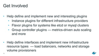 Get Involved
• Help define and implement new and interesting plugins
• Instance plugins for different infrastructure providers
• Flavor plugins for systems like etcd or mysql clusters
• Group controller plugins — metrics-driven auto scaling
and more
• Help define interfaces and implement new infrastructure
resource types — load balancers, networks and storage
volume provisioners
76
 