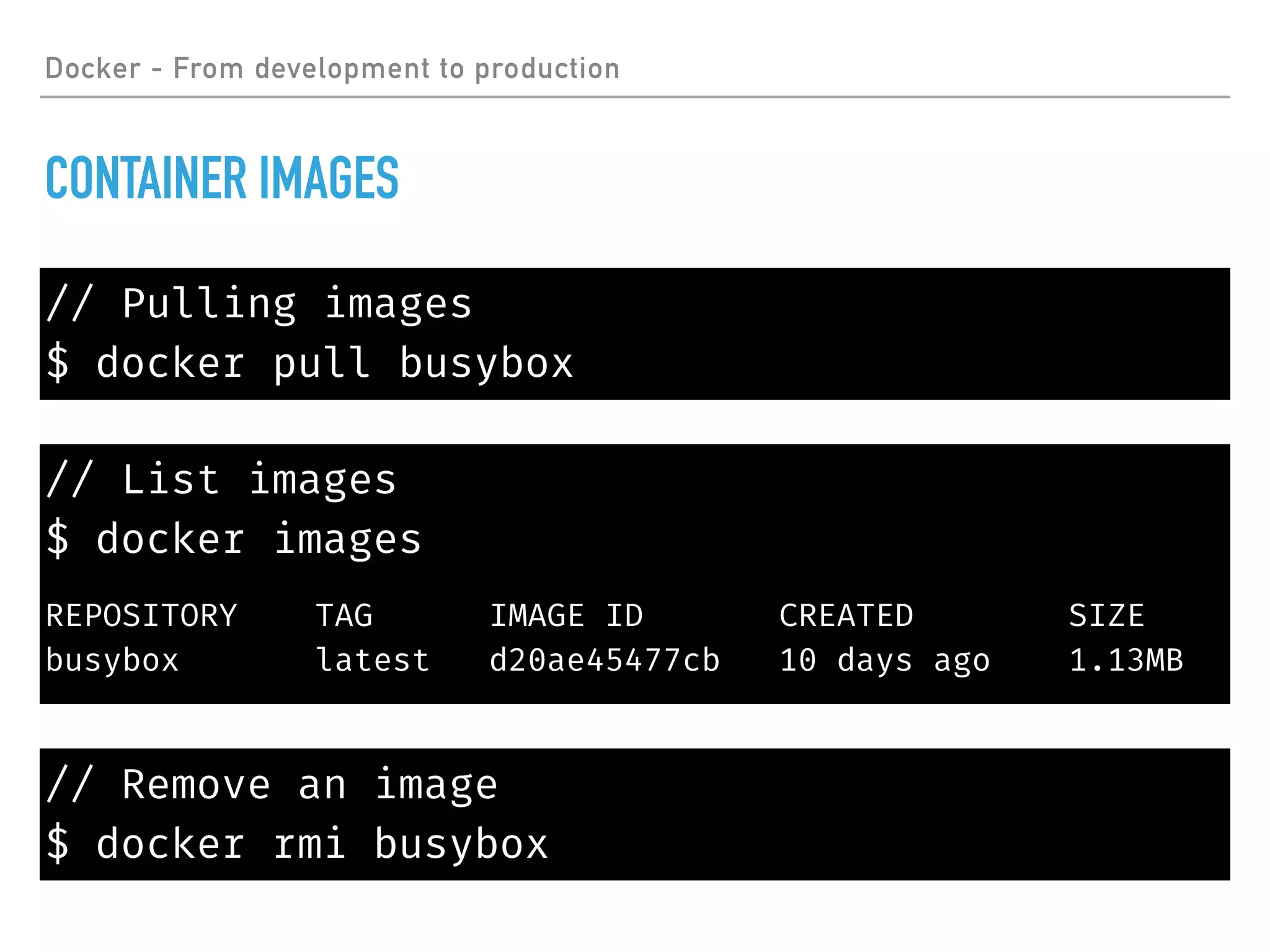 // List images
$ docker images
REPOSITORY TAG IMAGE ID CREATED SIZE
busybox latest d20ae45477cb 10 days ago 1.13MB
Docker - From development to production
CONTAINER IMAGES
// Pulling images
$ docker pull busybox
// Remove an image
$ docker rmi busybox
 